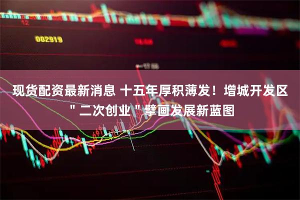 现货配资最新消息 十五年厚积薄发！增城开发区＂二次创业＂擘画发展新蓝图