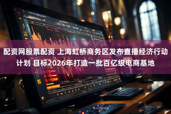 配资网股票配资 上海虹桥商务区发布直播经济行动计划 目标2026年打造一批百亿级电商基地