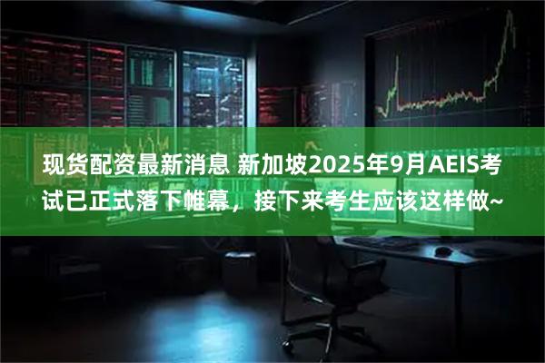 现货配资最新消息 新加坡2025年9月AEIS考试已正式落下帷幕，接下来考生应该这样做~