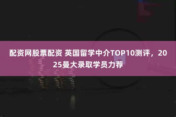 配资网股票配资 英国留学中介TOP10测评,2025曼大录取学员力荐