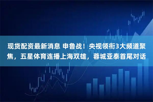 现货配资最新消息 申鲁战！央视领衔3大频道聚焦，五星体育连播上海双雄，蓉城亚泰首尾对话