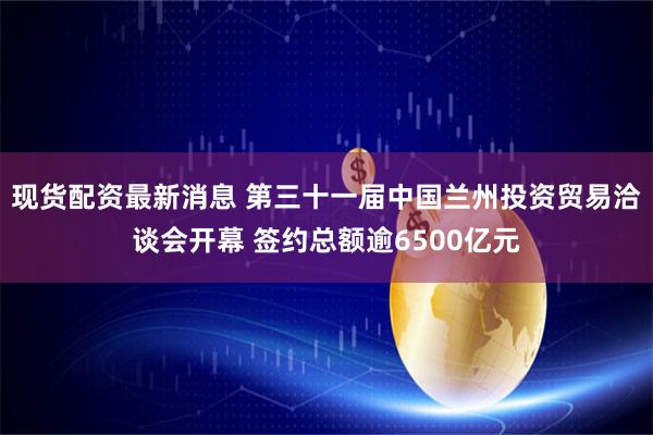 现货配资最新消息 第三十一届中国兰州投资贸易洽谈会开幕 签约总额逾6500亿元