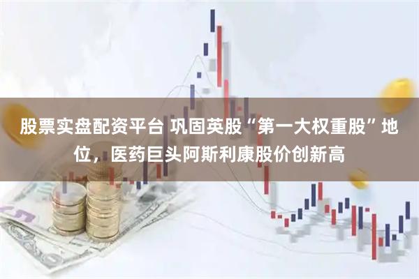 股票实盘配资平台 巩固英股“第一大权重股”地位，医药巨头阿斯利康股价创新高