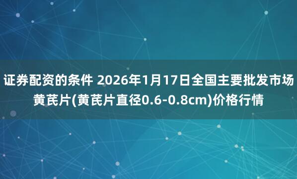 证券配资的条件 2026年1月17日全国主要批发市场黄芪片(黄芪片直径0.6-0.8cm)价格行情